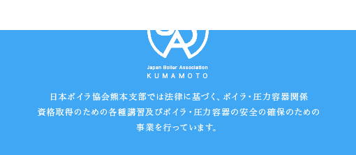 日本ボイラ協会熊本支部では法律に基づく、ボイラ・圧力容器関係資格取得のための各種講習及びボイラ・圧力容器の安全の確保のための事業を行っています。